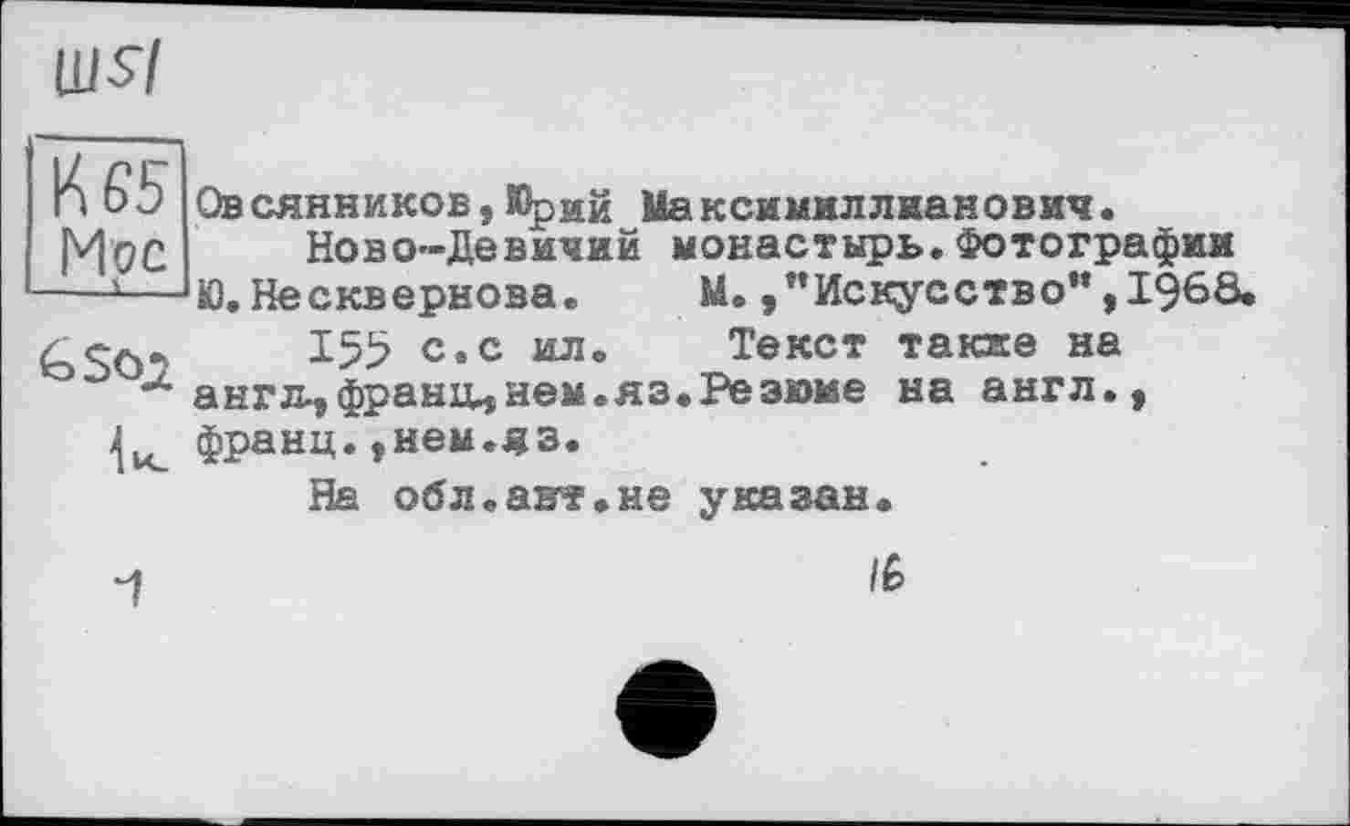 ﻿Ш$7
К 65 Мос --і-
Овсянников,Юрий Максимиллианович.
Ново—Девичий монастырь.Фотографии Ю.Несквернова. М. /’Искусство“,I960.
155 с.с ил. Текст такие на англ-,франи,нем.яз.Резюме на англ., франц.,нем.яз.
На обл.авт.не указан.
и	/р